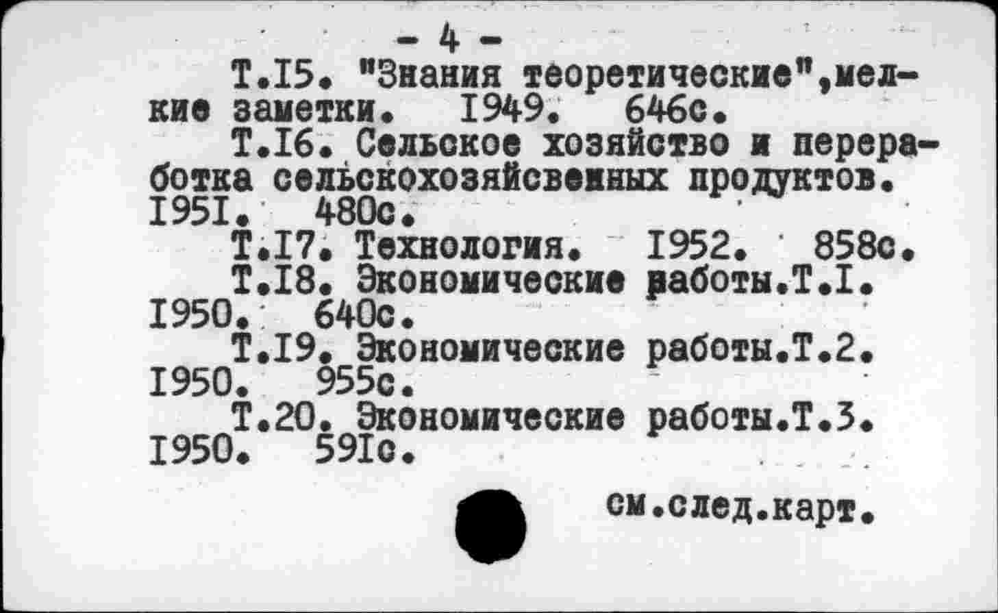 ﻿- 4 -
Т.15. "Знания теоретические",мелкие заметки. 1949.	646с.
Т.16. Сельское хозяйство и перера ботка сельскохозяйсвеиных продуктов. 1951.	480с.
Т.17. Технология. 1952. * 858с.
Т.18. Экономические работы.!.I. 1950.: 640с.
Т.19. Экономические работы.Т.2. 1950.	955с.
Т.2О. Экономические работы.!.3. 1950.	591с.
см .след.карт.